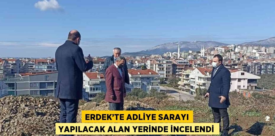 ERDEK’TE ADLİYE SARAYI YAPILACAK ALAN YERİNDE İNCELENDİ