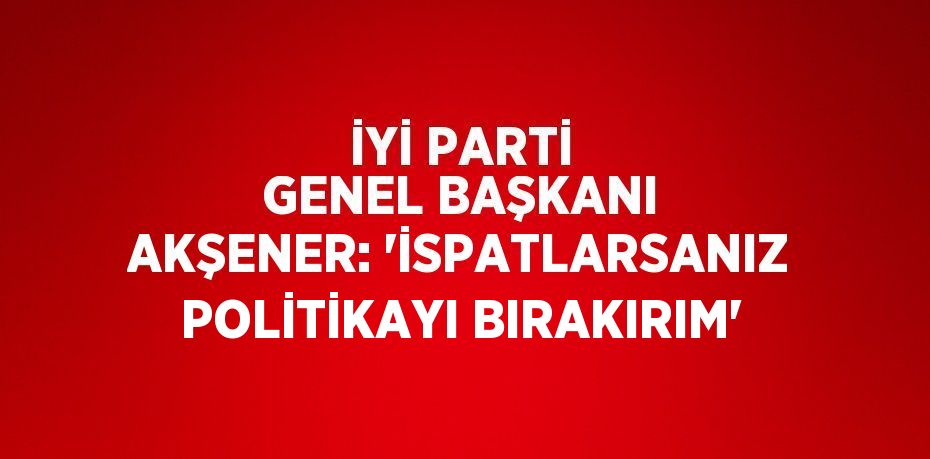 İYİ PARTİ GENEL BAŞKANI AKŞENER: 'İSPATLARSANIZ POLİTİKAYI BIRAKIRIM'