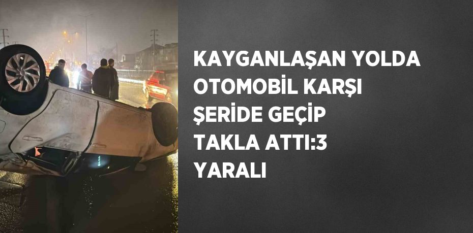 KAYGANLAŞAN YOLDA OTOMOBİL KARŞI ŞERİDE GEÇİP TAKLA ATTI:3 YARALI