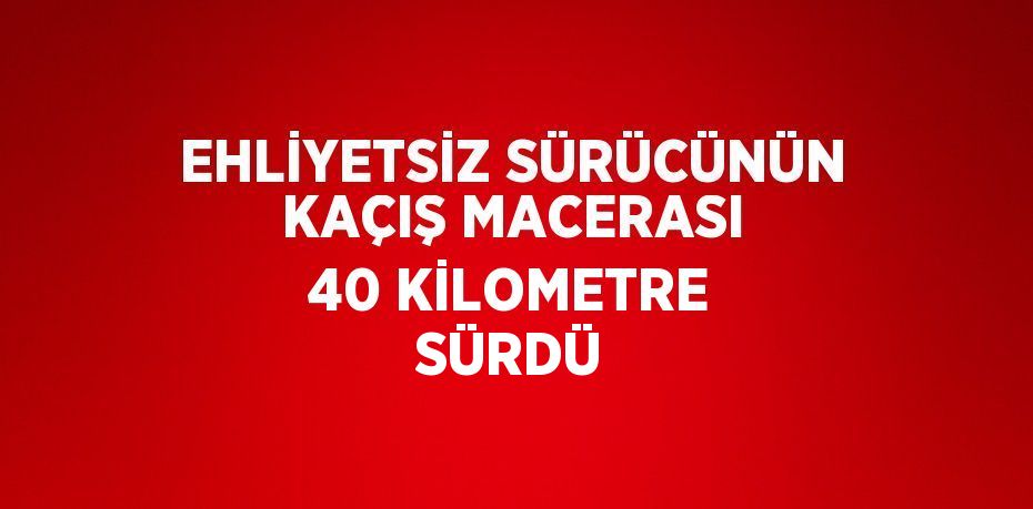 EHLİYETSİZ SÜRÜCÜNÜN KAÇIŞ MACERASI 40 KİLOMETRE SÜRDÜ