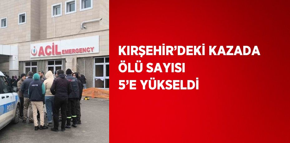 KIRŞEHİR’DEKİ KAZADA ÖLÜ SAYISI 5’E YÜKSELDİ