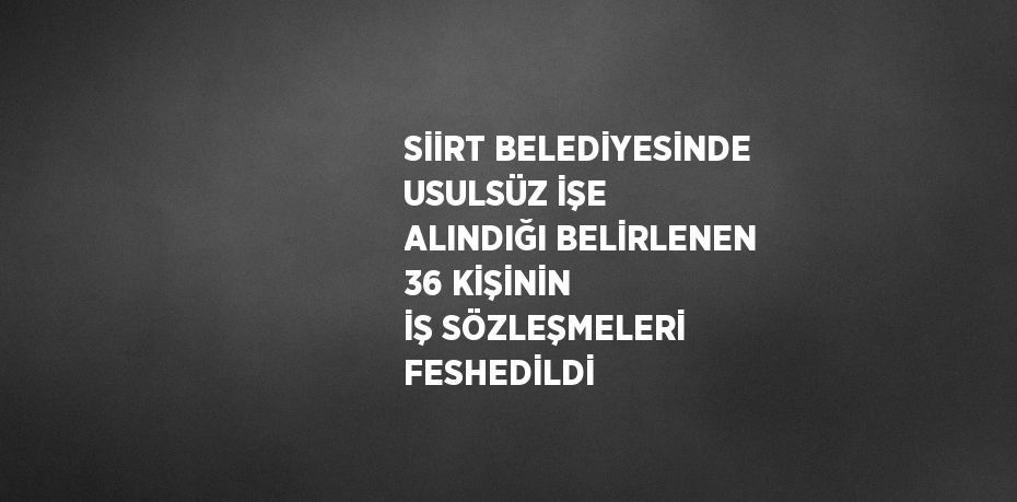 SİİRT BELEDİYESİNDE USULSÜZ İŞE ALINDIĞI BELİRLENEN 36 KİŞİNİN İŞ SÖZLEŞMELERİ FESHEDİLDİ