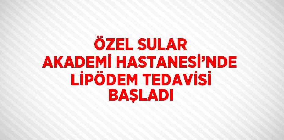 ÖZEL SULAR AKADEMİ HASTANESİ’NDE LİPÖDEM TEDAVİSİ BAŞLADI