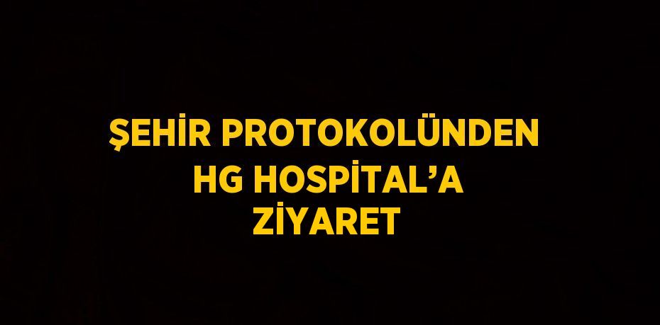 ŞEHİR PROTOKOLÜNDEN HG HOSPİTAL’A ZİYARET