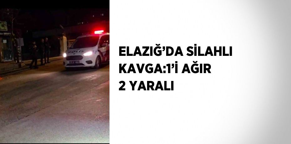 ELAZIĞ’DA SİLAHLI KAVGA:1’İ AĞIR 2 YARALI