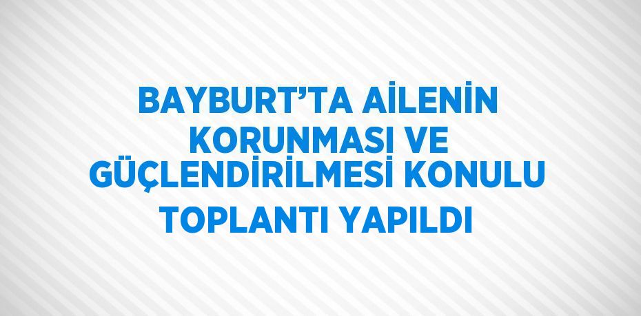 BAYBURT’TA AİLENİN KORUNMASI VE GÜÇLENDİRİLMESİ KONULU TOPLANTI YAPILDI