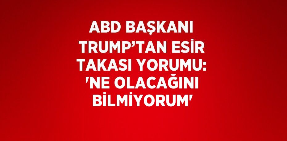 ABD BAŞKANI TRUMP’TAN ESİR TAKASI YORUMU: 'NE OLACAĞINI BİLMİYORUM'