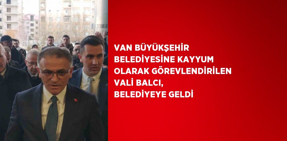 VAN BÜYÜKŞEHİR BELEDİYESİNE KAYYUM OLARAK GÖREVLENDİRİLEN VALİ BALCI, BELEDİYEYE GELDİ