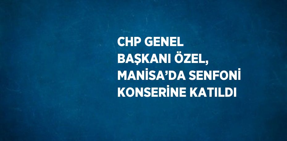 CHP GENEL BAŞKANI ÖZEL, MANİSA’DA SENFONİ KONSERİNE KATILDI