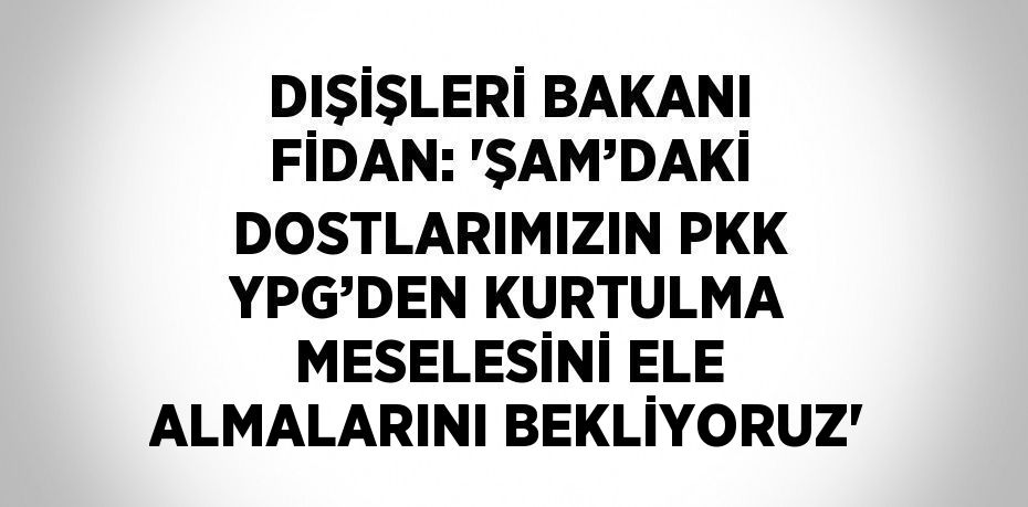 DIŞİŞLERİ BAKANI FİDAN: 'ŞAM’DAKİ DOSTLARIMIZIN PKK YPG’DEN KURTULMA MESELESİNİ ELE ALMALARINI BEKLİYORUZ'