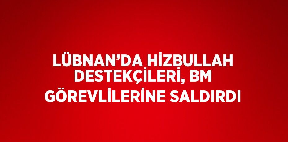 LÜBNAN’DA HİZBULLAH DESTEKÇİLERİ, BM GÖREVLİLERİNE SALDIRDI