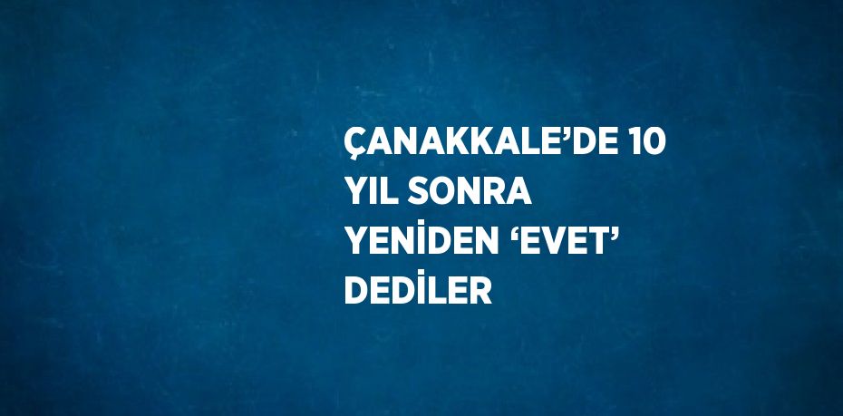 ÇANAKKALE’DE 10 YIL SONRA YENİDEN ‘EVET’ DEDİLER