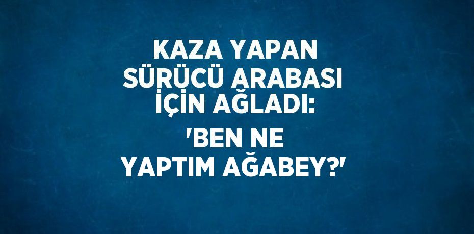 KAZA YAPAN SÜRÜCÜ ARABASI İÇİN AĞLADI: 'BEN NE YAPTIM AĞABEY?'