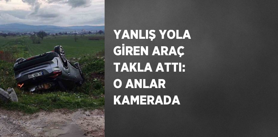 YANLIŞ YOLA GİREN ARAÇ TAKLA ATTI: O ANLAR KAMERADA