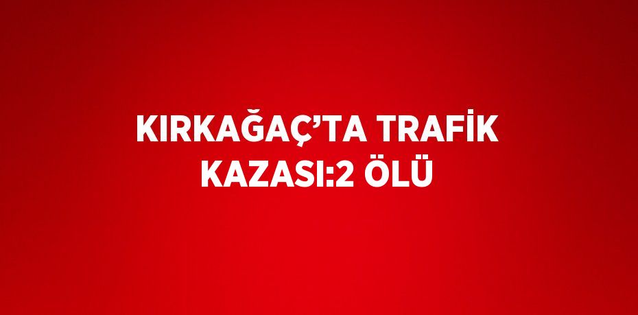 KIRKAĞAÇ’TA TRAFİK KAZASI:2 ÖLÜ