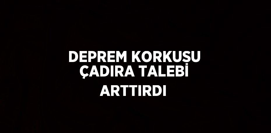 DEPREM KORKUSU ÇADIRA TALEBİ ARTTIRDI