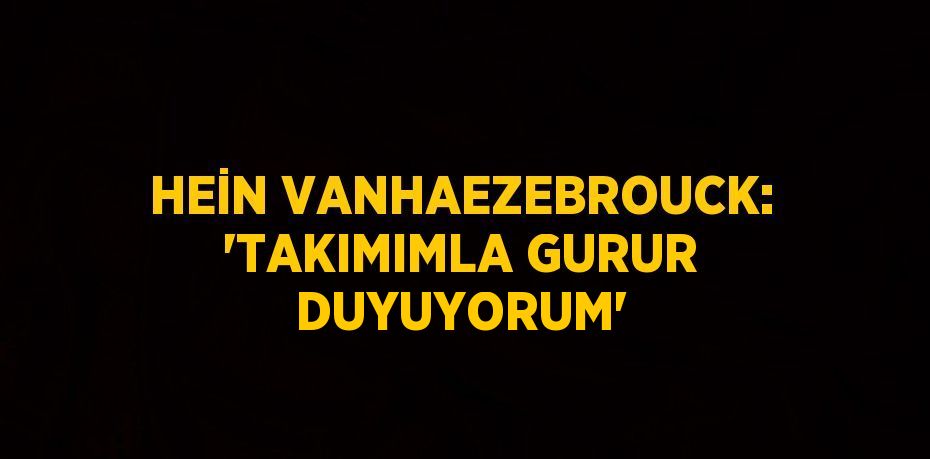 HEİN VANHAEZEBROUCK: 'TAKIMIMLA GURUR DUYUYORUM'