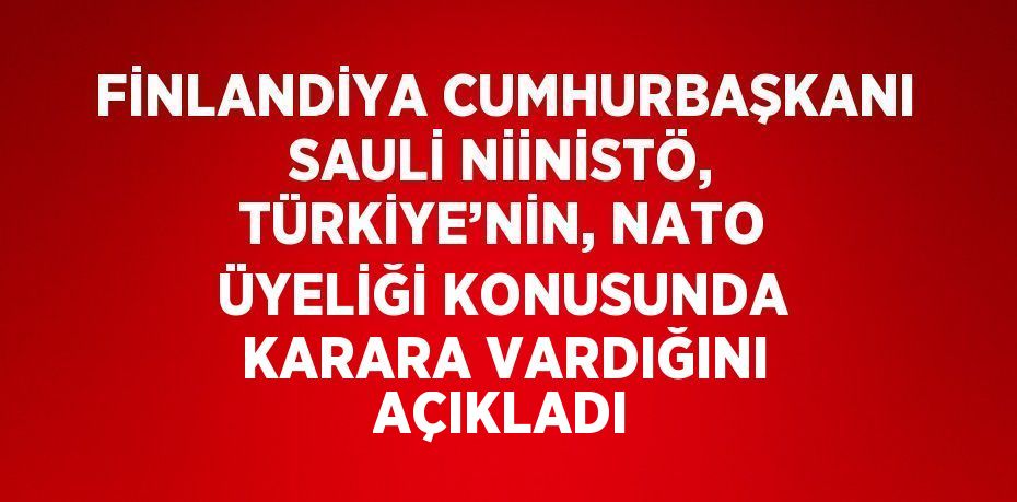 FİNLANDİYA CUMHURBAŞKANI SAULİ NİİNİSTÖ, TÜRKİYE’NİN, NATO ÜYELİĞİ KONUSUNDA KARARA VARDIĞINI AÇIKLADI