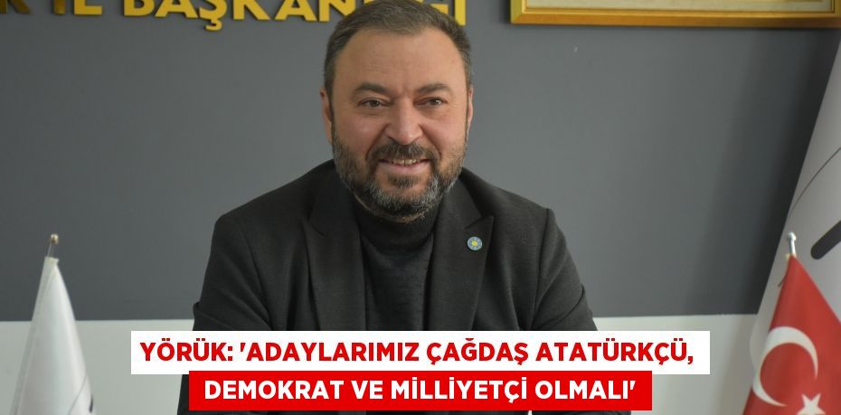 YÖRÜK: “ADAYLARIMIZ ÇAĞDAŞ ATATÜRKÇÜ,  DEMOKRAT VE MİLLİYETÇİ OLMALI”