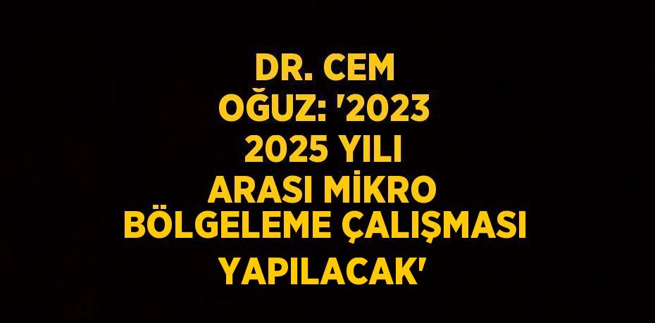 DR. CEM OĞUZ: '2023 2025 YILI ARASI MİKRO BÖLGELEME ÇALIŞMASI YAPILACAK'