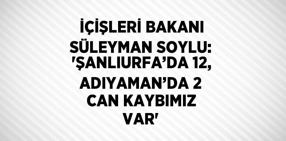 İÇİŞLERİ BAKANI SÜLEYMAN SOYLU: 'ŞANLIURFA’DA 12, ADIYAMAN’DA 2 CAN KAYBIMIZ VAR'