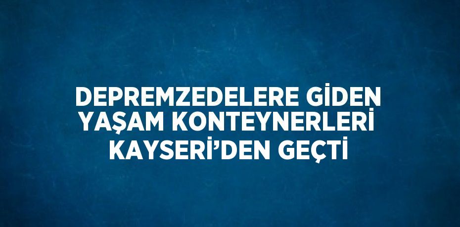 DEPREMZEDELERE GİDEN YAŞAM KONTEYNERLERİ KAYSERİ’DEN GEÇTİ