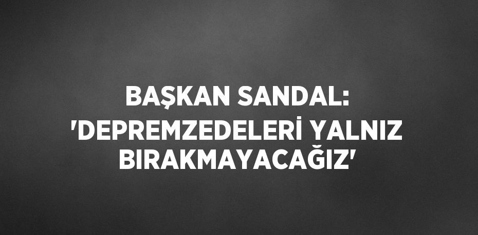BAŞKAN SANDAL: 'DEPREMZEDELERİ YALNIZ BIRAKMAYACAĞIZ'