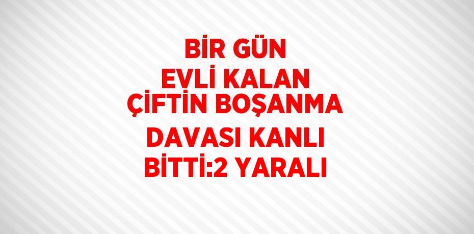 BİR GÜN EVLİ KALAN ÇİFTİN BOŞANMA DAVASI KANLI BİTTİ:2 YARALI