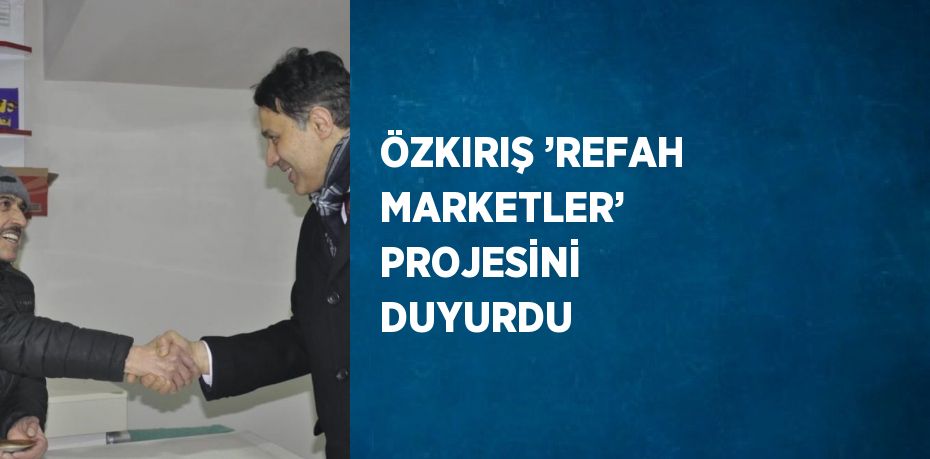 ÖZKIRIŞ ’REFAH MARKETLER’ PROJESİNİ DUYURDU