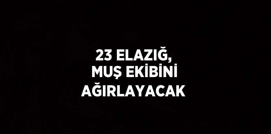 23 ELAZIĞ, MUŞ EKİBİNİ AĞIRLAYACAK