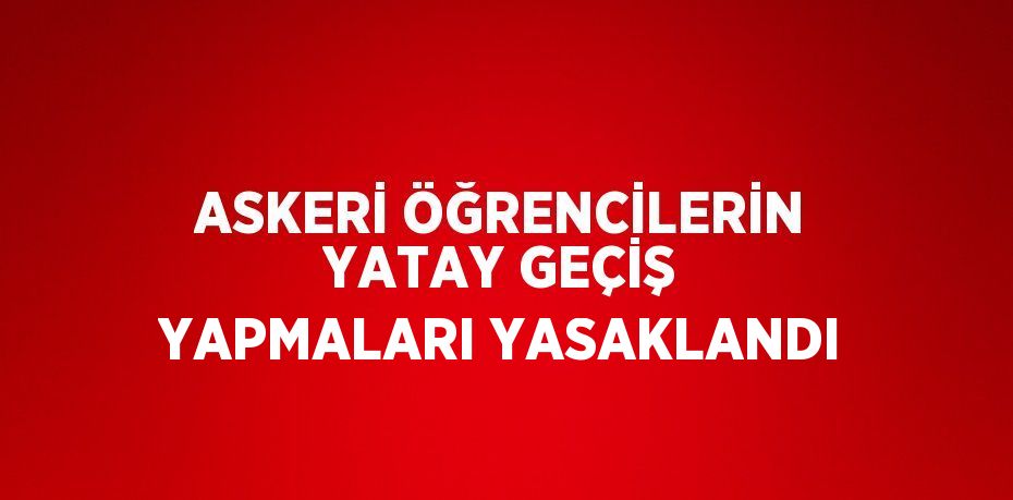 ASKERİ ÖĞRENCİLERİN YATAY GEÇİŞ YAPMALARI YASAKLANDI