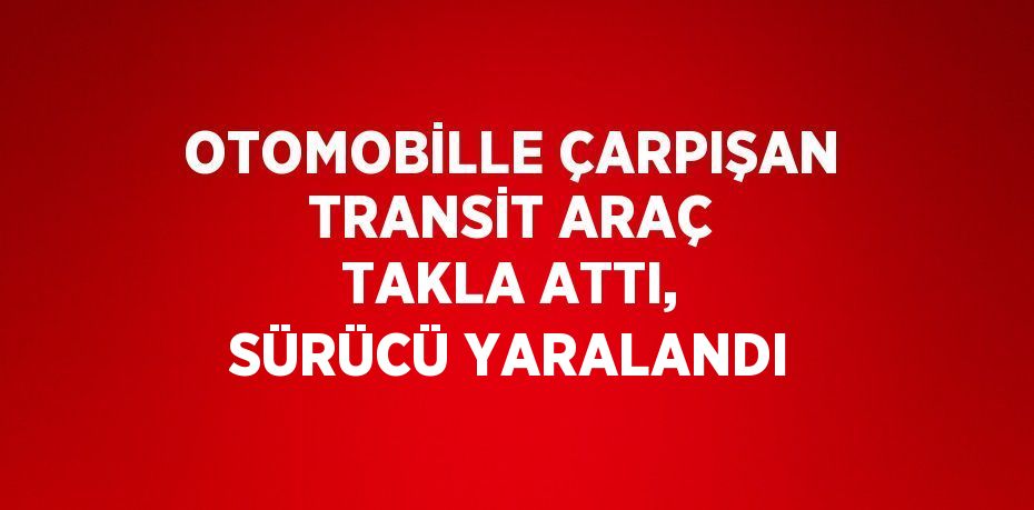 OTOMOBİLLE ÇARPIŞAN TRANSİT ARAÇ TAKLA ATTI, SÜRÜCÜ YARALANDI