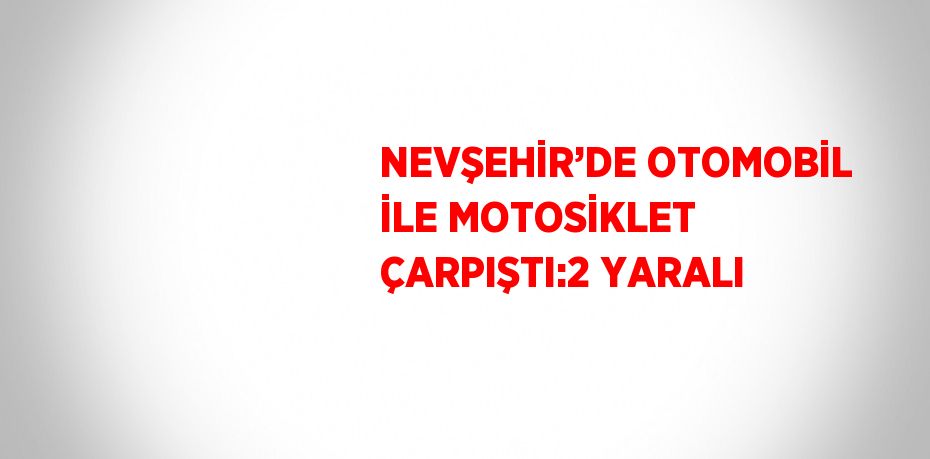 NEVŞEHİR’DE OTOMOBİL İLE MOTOSİKLET ÇARPIŞTI:2 YARALI