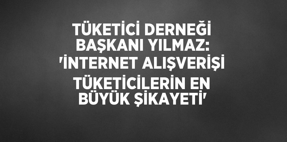 TÜKETİCİ DERNEĞİ BAŞKANI YILMAZ: 'İNTERNET ALIŞVERİŞİ TÜKETİCİLERİN EN BÜYÜK ŞİKAYETİ'