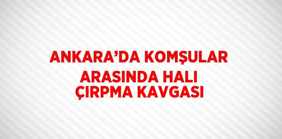 ANKARA’DA KOMŞULAR ARASINDA HALI ÇIRPMA KAVGASI