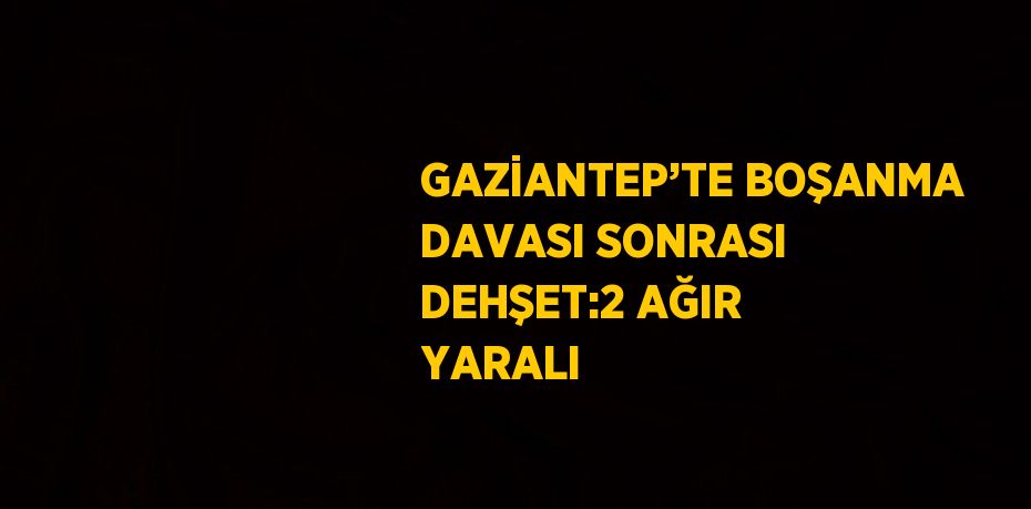 GAZİANTEP’TE BOŞANMA DAVASI SONRASI DEHŞET:2 AĞIR YARALI