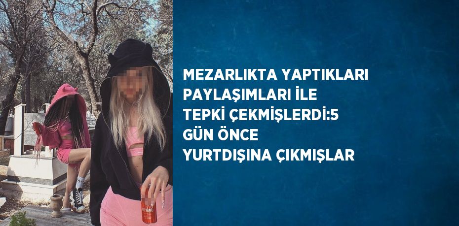 MEZARLIKTA YAPTIKLARI PAYLAŞIMLARI İLE TEPKİ ÇEKMİŞLERDİ:5 GÜN ÖNCE YURTDIŞINA ÇIKMIŞLAR