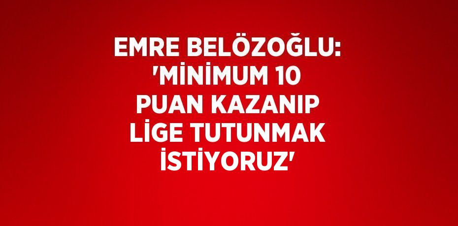 EMRE BELÖZOĞLU: 'MİNİMUM 10 PUAN KAZANIP LİGE TUTUNMAK İSTİYORUZ'