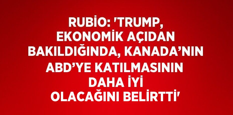 RUBİO: 'TRUMP, EKONOMİK AÇIDAN BAKILDIĞINDA, KANADA’NIN ABD’YE KATILMASININ DAHA İYİ OLACAĞINI BELİRTTİ'