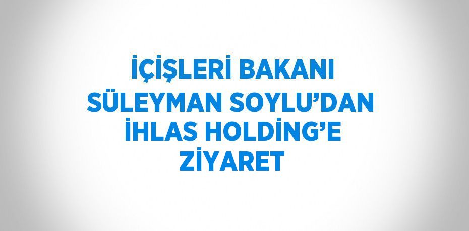 İÇİŞLERİ BAKANI SÜLEYMAN SOYLU’DAN İHLAS HOLDİNG’E ZİYARET