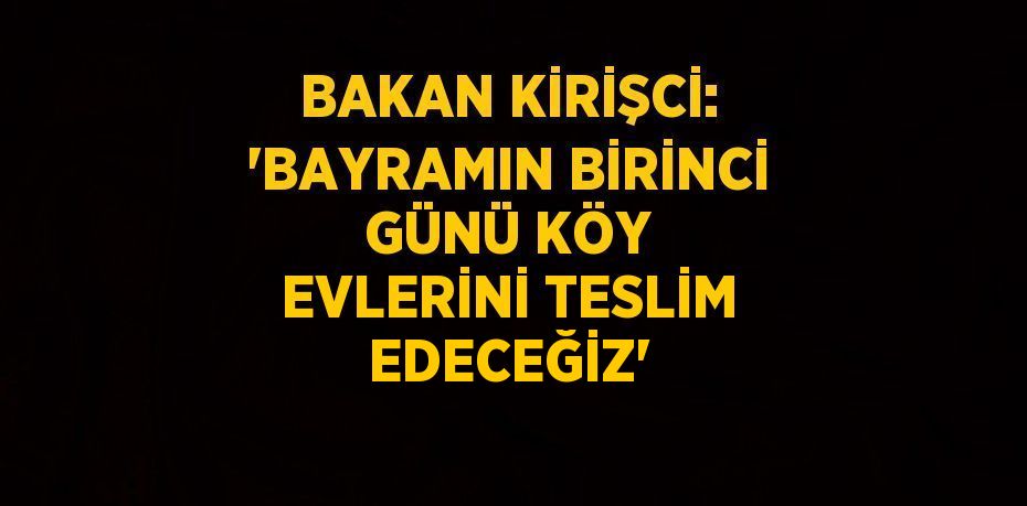 BAKAN KİRİŞCİ: 'BAYRAMIN BİRİNCİ GÜNÜ KÖY EVLERİNİ TESLİM EDECEĞİZ'