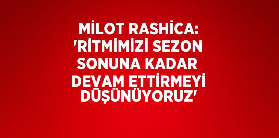 MİLOT RASHİCA: 'RİTMİMİZİ SEZON SONUNA KADAR DEVAM ETTİRMEYİ DÜŞÜNÜYORUZ'