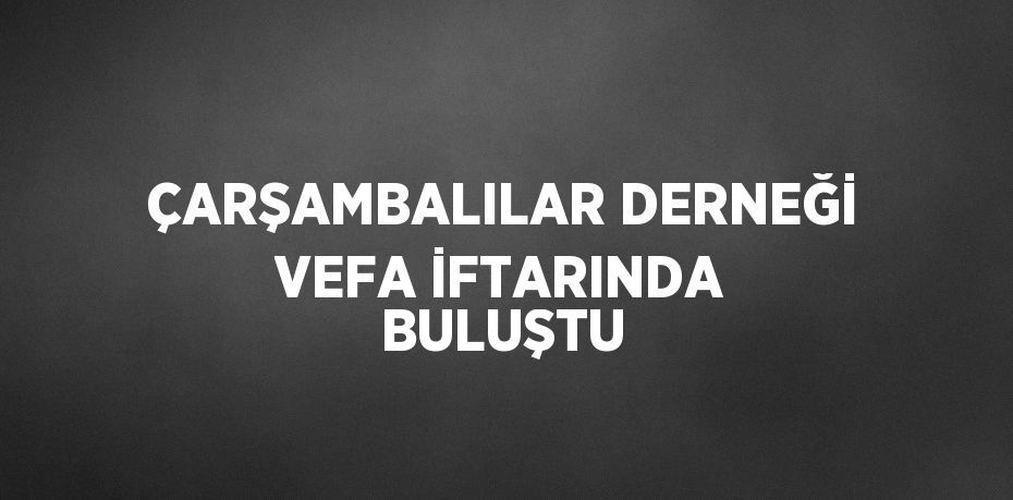 ÇARŞAMBALILAR DERNEĞİ VEFA İFTARINDA BULUŞTU