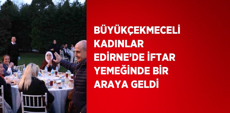 BÜYÜKÇEKMECELİ KADINLAR EDİRNE’DE İFTAR YEMEĞİNDE BİR ARAYA GELDİ