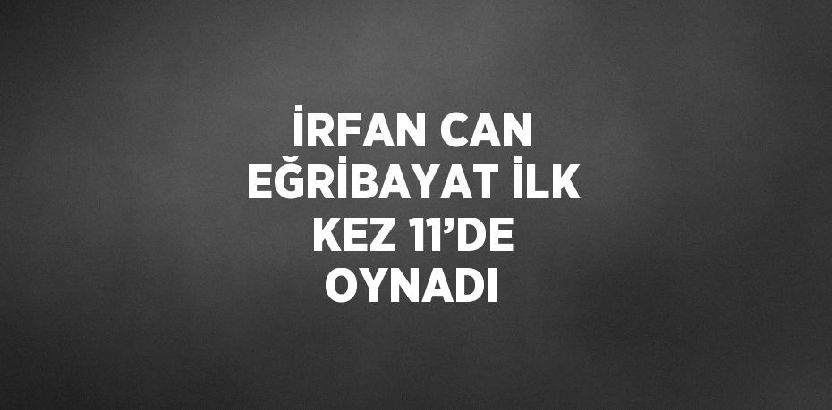 İRFAN CAN EĞRİBAYAT İLK KEZ 11’DE OYNADI