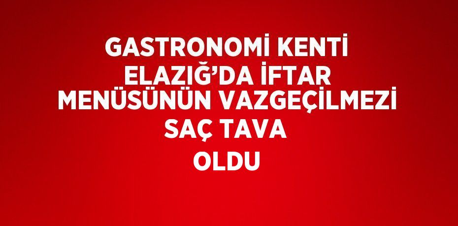 GASTRONOMİ KENTİ ELAZIĞ’DA İFTAR MENÜSÜNÜN VAZGEÇİLMEZİ SAÇ TAVA OLDU