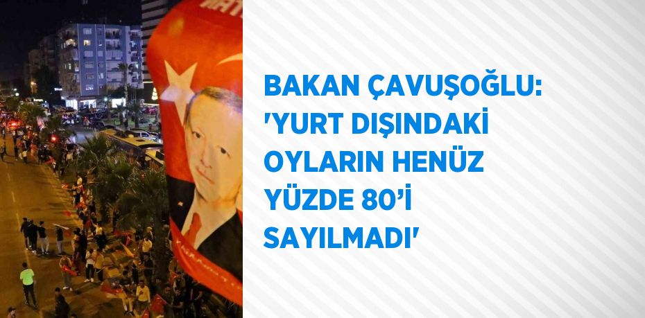 BAKAN ÇAVUŞOĞLU: 'YURT DIŞINDAKİ OYLARIN HENÜZ YÜZDE 80’İ SAYILMADI'