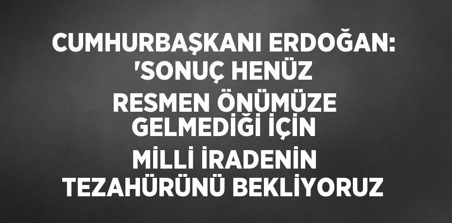 CUMHURBAŞKANI ERDOĞAN: 'SONUÇ HENÜZ RESMEN ÖNÜMÜZE GELMEDİĞİ İÇİN MİLLİ İRADENİN TEZAHÜRÜNÜ BEKLİYORUZ