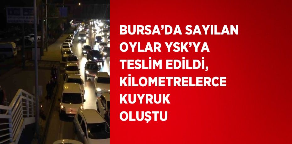 BURSA’DA SAYILAN OYLAR YSK’YA TESLİM EDİLDİ, KİLOMETRELERCE KUYRUK OLUŞTU