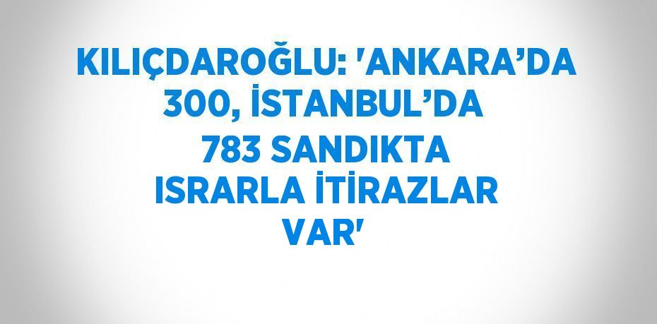 KILIÇDAROĞLU: 'ANKARA’DA 300, İSTANBUL’DA 783 SANDIKTA ISRARLA İTİRAZLAR VAR'